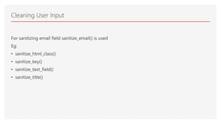For sanitizing email field sanitize_email() is used
Eg:
• sanitize_html_class()
• sanitize_key()
• sanitize_text_field()
• sanitize_title()
Cleaning User Input
 