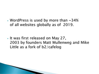 • WordPress is used by more than ~34%
of all websites globally as of 2019.
• It was first released on May 27,
2003 by founders Matt Mullenweg and Mike
Little as a fork of b2/cafelog
 