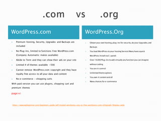 WordPress.com WordPress.Org
 Premium hosting, Security, Upgrades and Backups are
included
 No Plug-Ins, limited to functions Free WordPress.com
(Company Automattic makes available)
 Abide to Term and they can show their ads on your site
 Limited # of themes available ~500
 Cannot remove WordPress.com copyright and they have
royalty free access to all your data and content
 No e-commerce – shopping carts
With paid version you can use plugins, shopping cart and
premium themes
page xi
 Obtain your own hosting,plug-ins for security,do your Upgrades,and
Backups
 You load WordPress to your hosting Service (Many have a quick
WordPress Install via C-panel)
 Over 19,000 Plug-Ins to add virtually any function you can imagine
without coding
 You are in control
 Unlimited theme options
 You own it content and all
 Many choices for e-commerce
https://www.wpbeginner.com/beginners-guide/self-hosted-wordpress-org-vs-free-wordpress-com-infograph/?display=wide
 
