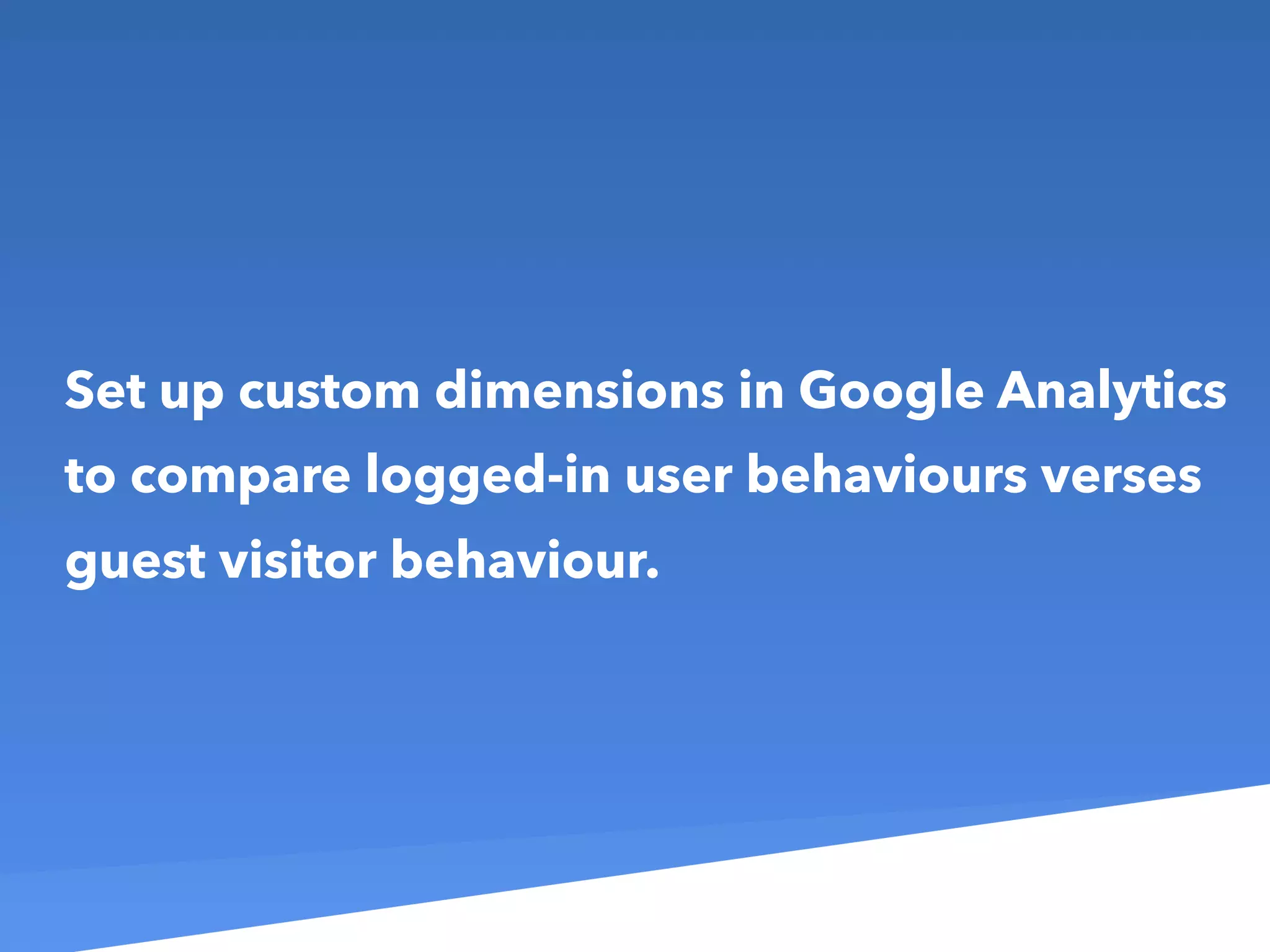Set up custom dimensions in Google Analytics
to compare logged-in user behaviours verses
guest visitor behaviour.
 