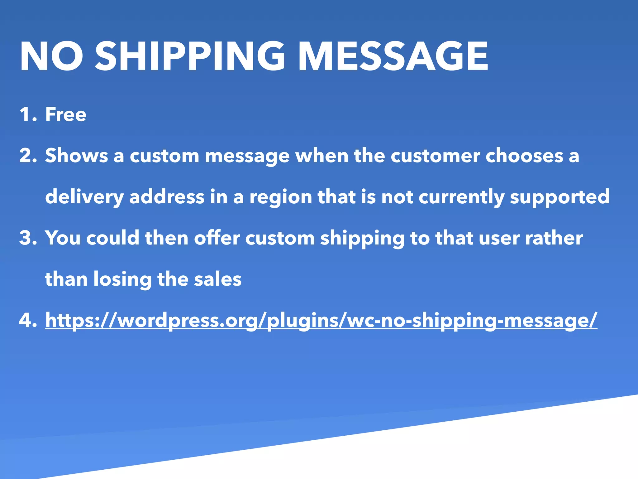 NO SHIPPING MESSAGE
1. Free
2. Shows a custom message when the customer chooses a
delivery address in a region that is not currently supported
3. You could then offer custom shipping to that user rather
than losing the sales
4. https://wordpress.org/plugins/wc-no-shipping-message/
 