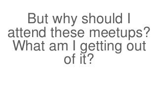 But why should I
attend these meetups?
What am I getting out
of it?
 