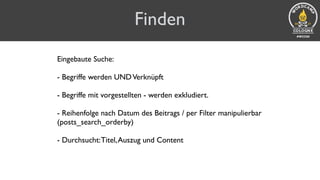 Finden
Eingebaute Suche:
- Begriffe werden UNDVerknüpft 
- Begriffe mit vorgestellten - werden exkludiert. 
- Reihenfolge nach Datum des Beitrags / per Filter manipulierbar
(posts_search_orderby) 
- Durchsucht:Titel,Auszug und Content
 