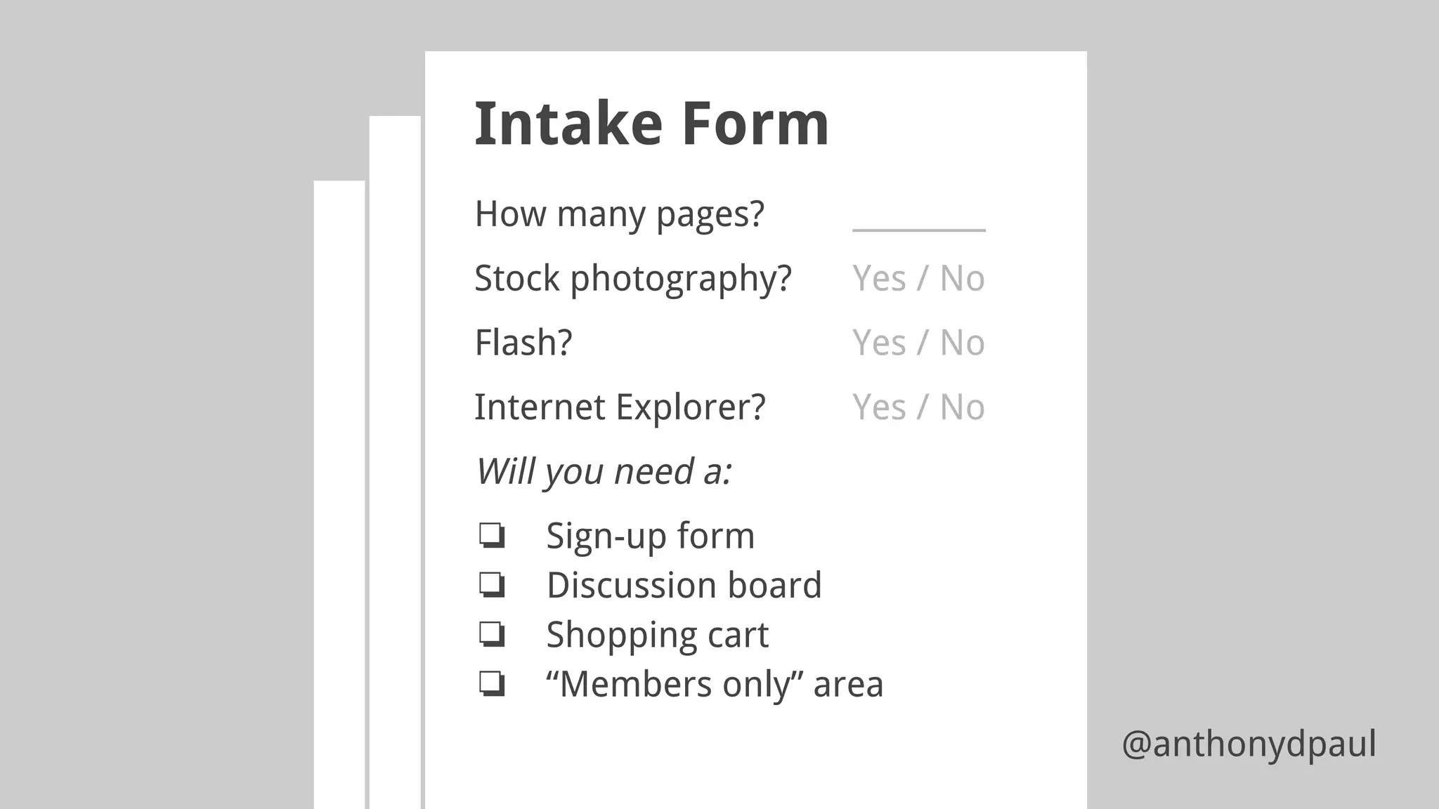 Intake Form
How many pages? _________
Stock photography? Yes / No
Flash? Yes / No
Internet Explorer? Yes / No
Will you need a:
❏ Sign-up form
❏ Discussion board
❏ Shopping cart
❏ “Members only” area
@anthonydpaul
 