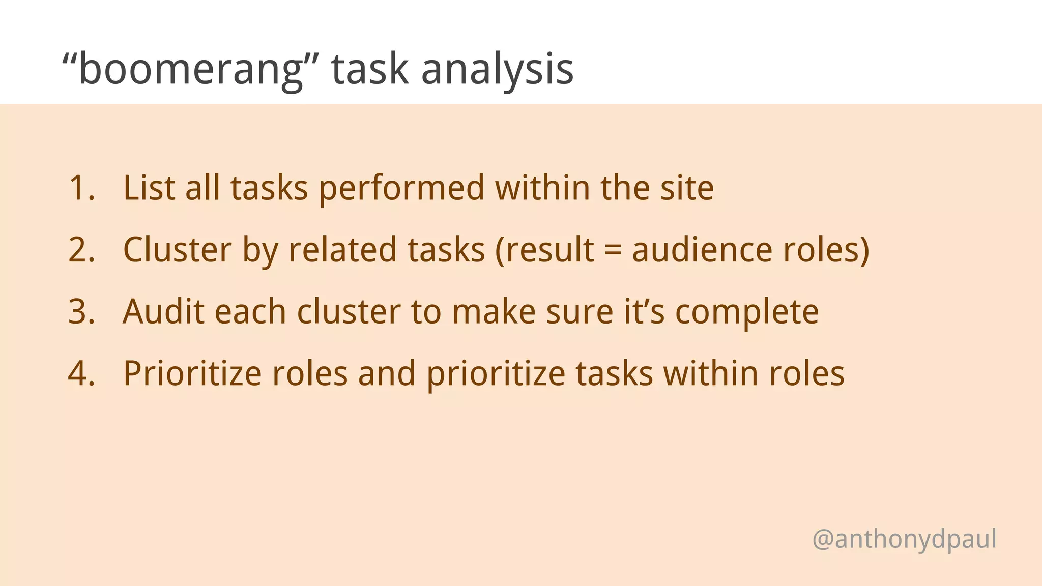 “boomerang” task analysis
1. List all tasks performed within the site
2. Cluster by related tasks (result = audience roles)
3. Audit each cluster to make sure it’s complete
4. Prioritize roles and prioritize tasks within roles
@anthonydpaul
 