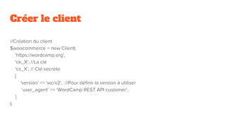 Créer le client
//Création du client
$woocommerce = new Client(
'https://wordcamp.org',
'ck_X', //La clé
'cs_X', // Clé secrète
[
'version' => 'wc/v2', //Pour définir la version à utiliser
‘user_agent’ => ‘WordCamp REST API customer’,
]
);
 