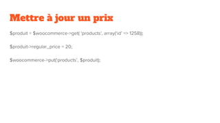Mettre à jour un prix
$produit = $woocommerce->get( 'products', array(‘id’ => 1258));
$produit->regular_price = 20;
$woocommerce->put(‘products’, $produit);
 