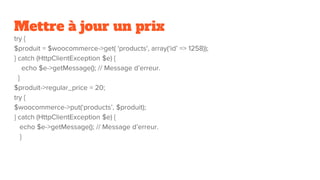 Mettre à jour un prix
try {
$produit = $woocommerce->get( 'products', array(‘id’ => 1258));
} catch (HttpClientException $e) {
echo $e->getMessage(); // Message d’erreur.
}
$produit->regular_price = 20;
try {
$woocommerce->put(‘products’, $produit);
} catch (HttpClientException $e) {
echo $e->getMessage(); // Message d’erreur.
}
 