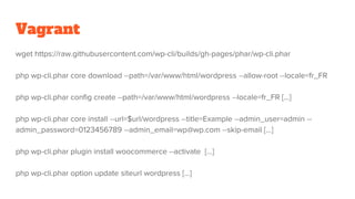 Vagrant
wget https://raw.githubusercontent.com/wp-cli/builds/gh-pages/phar/wp-cli.phar
php wp-cli.phar core download --path=/var/www/html/wordpress --allow-root --locale=fr_FR
php wp-cli.phar config create --path=/var/www/html/wordpress --locale=fr_FR [...]
php wp-cli.phar core install --url=$url/wordpress --title=Example --admin_user=admin --
admin_password=0123456789 --admin_email=wp@wp.com --skip-email [...]
php wp-cli.phar plugin install woocommerce --activate [...]
php wp-cli.phar option update siteurl wordpress [...]
 