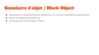 Simulacre d’objet / Mock Object
● Reproduire le comportement du webservice, de manière contrôlée et reproductible
● Mock de l’objet $woocommerce
● Un framework bien pratique : Phake
 