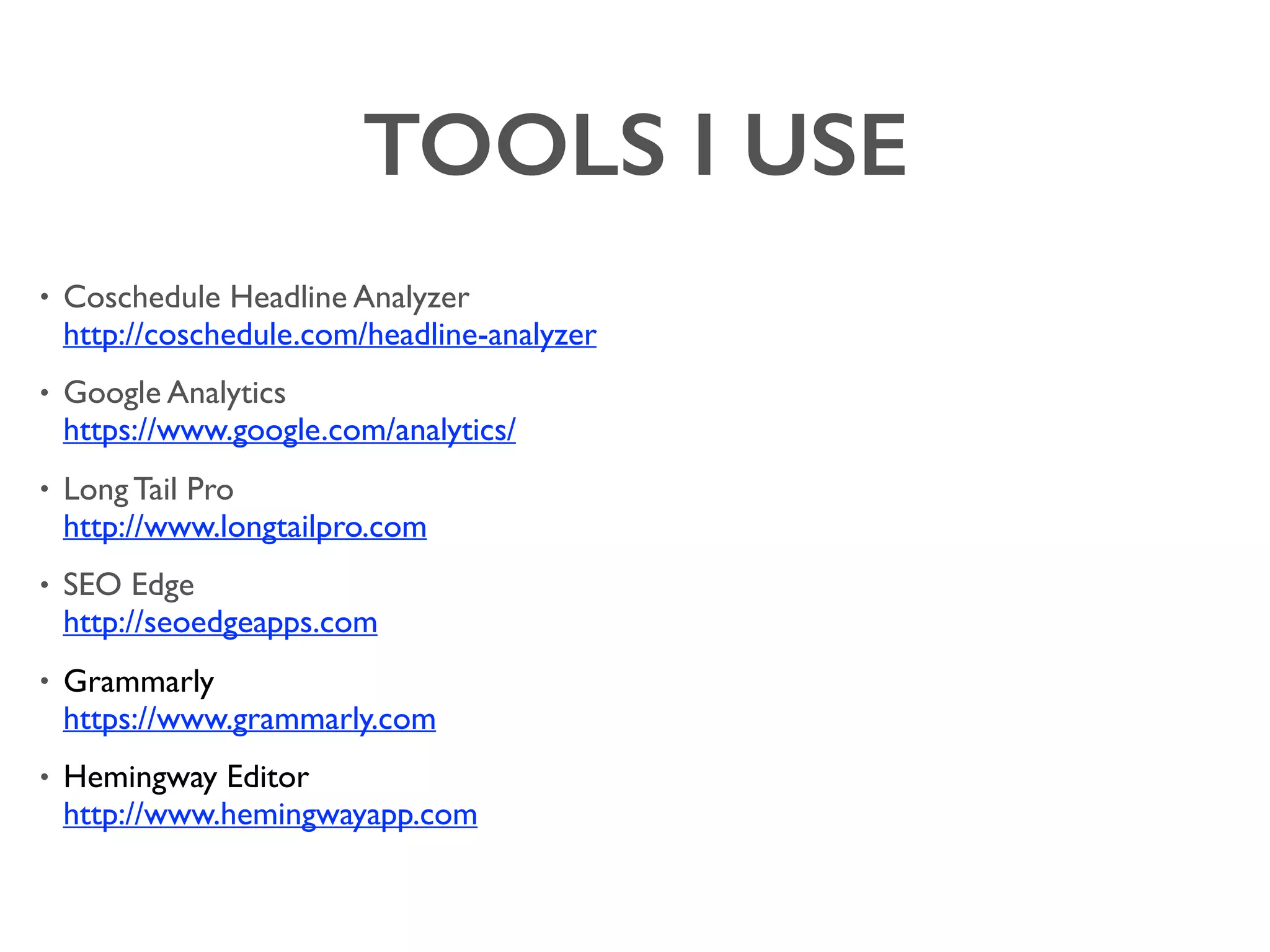 TOOLS I USE
• Coschedule Headline Analyzer 
http://coschedule.com/headline-analyzer
• Google Analytics 
https://www.google.com/analytics/
• Long Tail Pro 
http://www.longtailpro.com
• SEO Edge 
http://seoedgeapps.com
• Grammarly 
https://www.grammarly.com
• Hemingway Editor 
http://www.hemingwayapp.com 
 