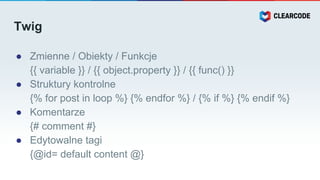 Twig
● Zmienne / Obiekty / Funkcje
{{ variable }} / {{ object.property }} / {{ func() }}
● Struktury kontrolne
{% for post in loop %} {% endfor %} / {% if %} {% endif %}
● Komentarze
{# comment #}
● Edytowalne tagi
{@id= default content @}
 