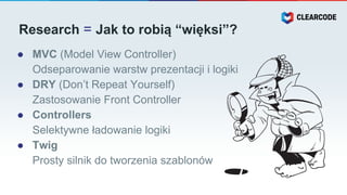Research = Jak to robią “więksi”?
● MVC (Model View Controller)
Odseparowanie warstw prezentacji i logiki
● DRY (Don’t Repeat Yourself)
Zastosowanie Front Controller
● Controllers
Selektywne ładowanie logiki
● Twig
Prosty silnik do tworzenia szablonów
 
