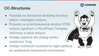 CC-Structures
● Pozwala na stworzenie dowolnej struktury
plików i katalogów motywu
● Pozwala na przechowywanie struktur HTML
motywu zgodnych z WordPress Template
Hierarchy w bazie danych
● Dodaje wsparcie dla obsługi silnika
szablonów Twig
● Dodaje możliwość wydzielenia logiki aplikacji
do selektywnie ładowanych kontrolerów
 