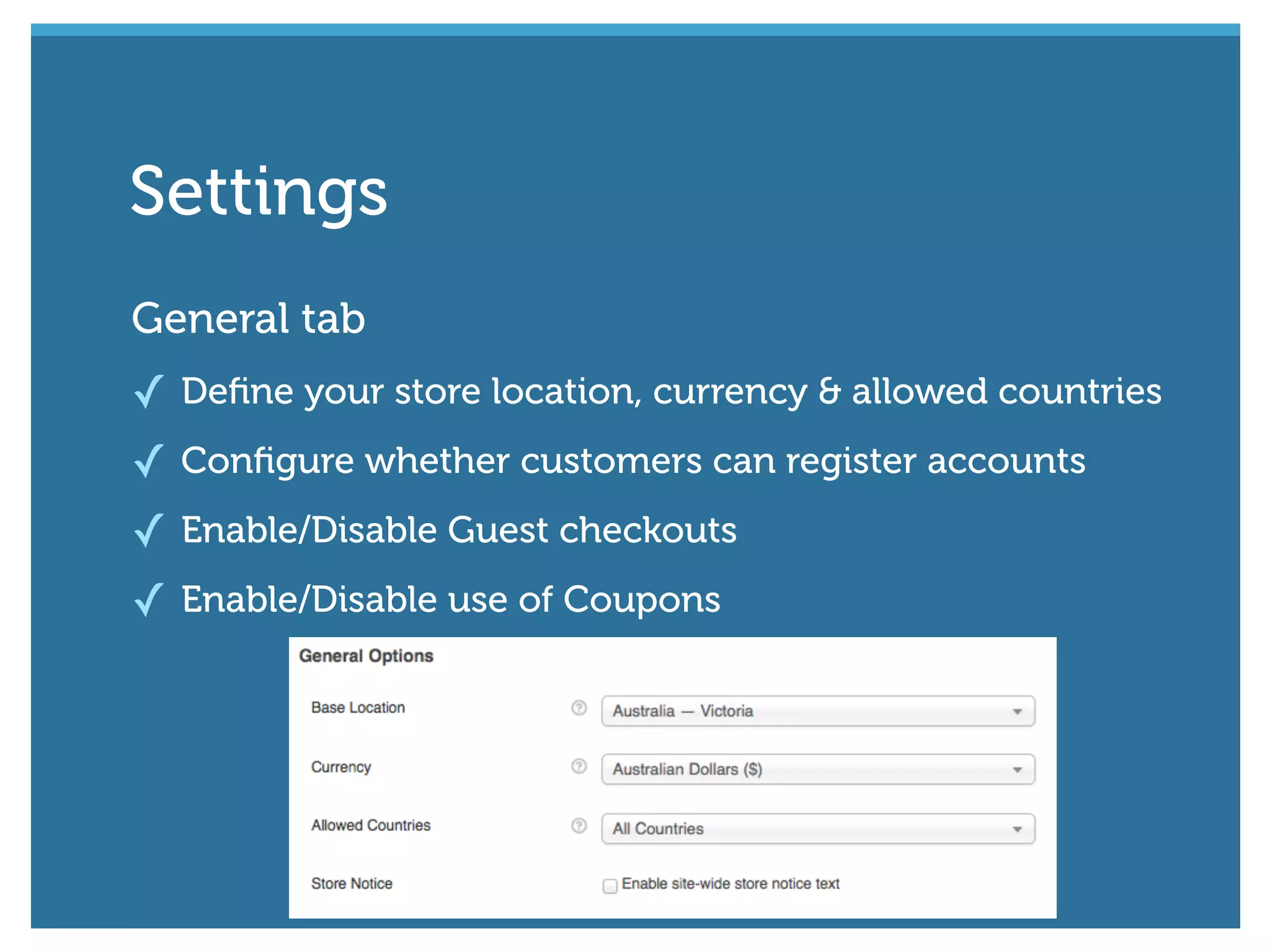 General tab
✓ Deﬁne your store location, currency & allowed countries
✓ Conﬁgure whether customers can register accounts
✓ Enable/Disable Guest checkouts
✓ Enable/Disable use of Coupons
Settings
 