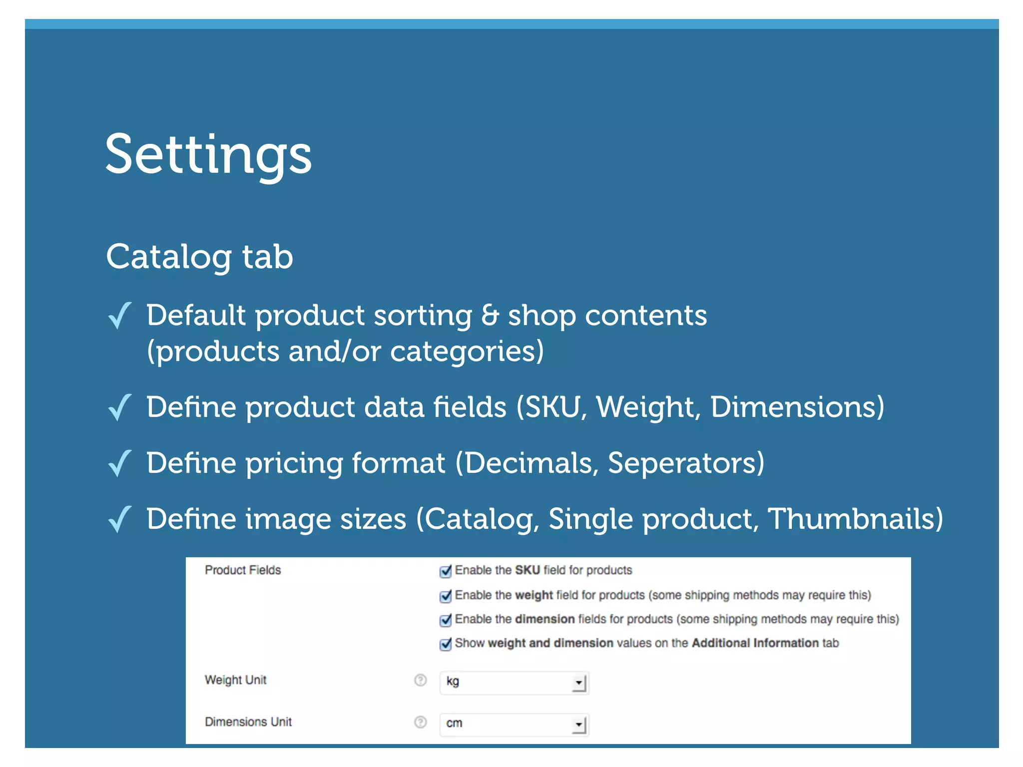 Catalog tab
✓ Default product sorting & shop contents
(products and/or categories)
✓ Deﬁne product data ﬁelds (SKU, Weight, Dimensions)
✓ Deﬁne pricing format (Decimals, Seperators)
✓ Deﬁne image sizes (Catalog, Single product, Thumbnails)
Settings
 