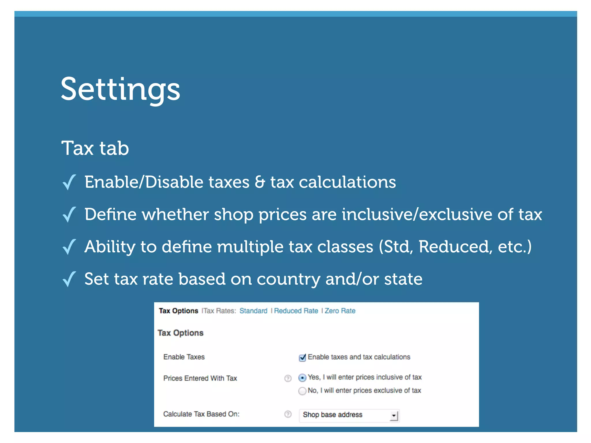 Tax tab
✓ Enable/Disable taxes & tax calculations
✓ Deﬁne whether shop prices are inclusive/exclusive of tax
✓ Ability to deﬁne multiple tax classes (Std, Reduced, etc.)
✓ Set tax rate based on country and/or state
Settings
 