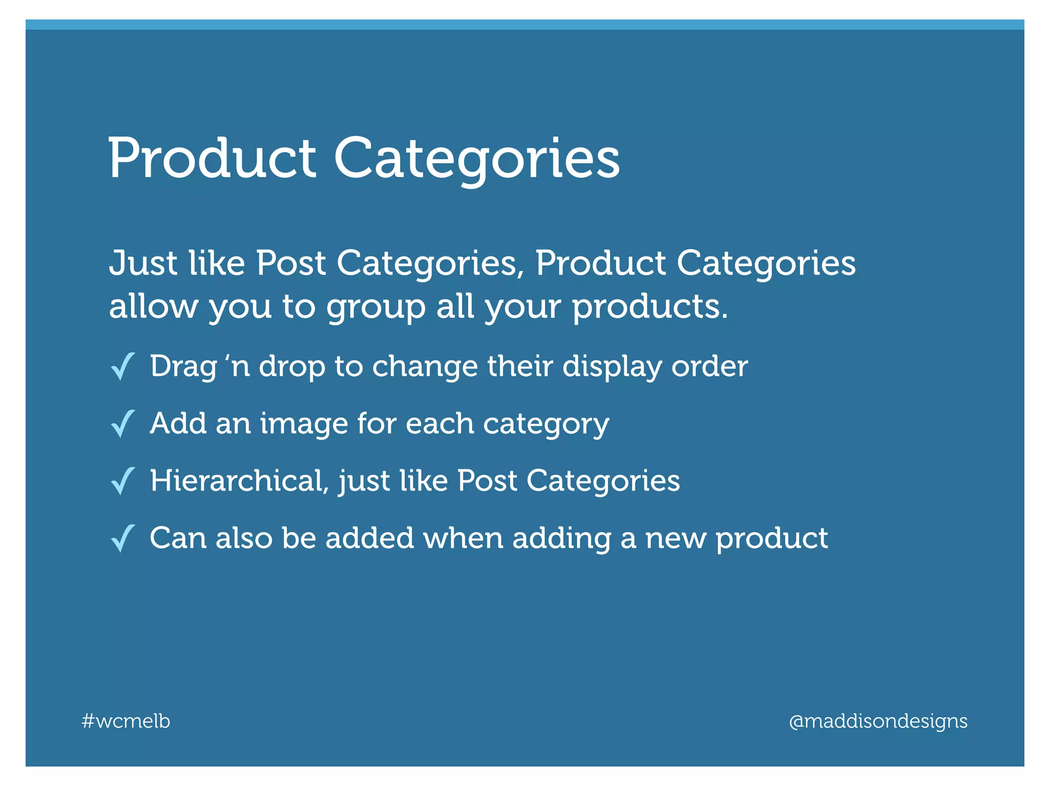 #wcmelb @maddisondesigns
Just like Post Categories, Product Categories
allow you to group all your products.
✓ Drag ‘n drop to change their display order
✓ Add an image for each category
✓ Hierarchical, just like Post Categories
✓ Can also be added when adding a new product
Product Categories
 
