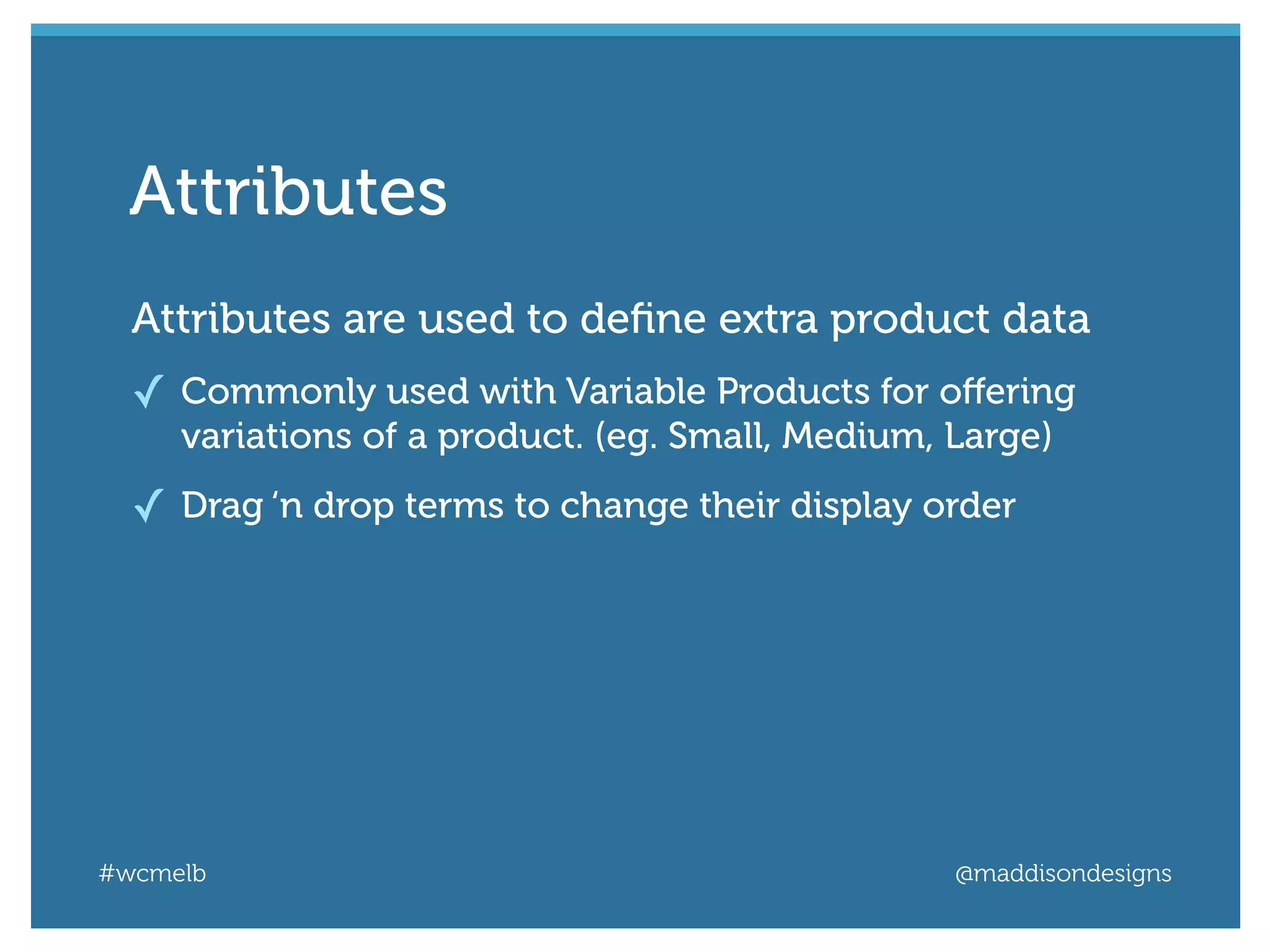 #wcmelb @maddisondesigns
Attributes are used to deﬁne extra product data
✓ Commonly used with Variable Products for oﬀering
variations of a product. (eg. Small, Medium, Large)
✓ Drag ‘n drop terms to change their display order
Attributes
 