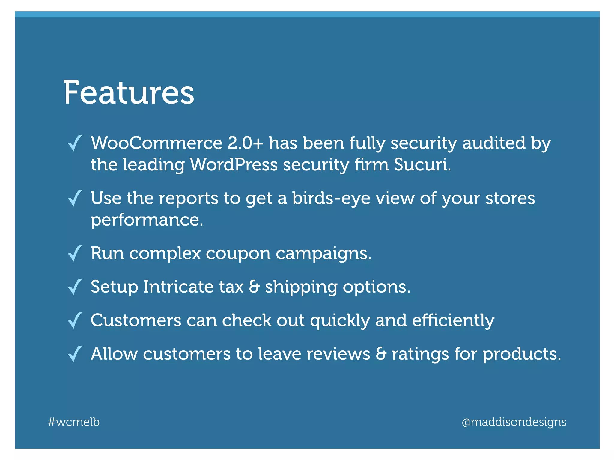 #wcmelb @maddisondesigns
✓ WooCommerce 2.0+ has been fully security audited by
the leading WordPress security ﬁrm Sucuri.
✓ Use the reports to get a birds-eye view of your stores
performance.
✓ Run complex coupon campaigns.
✓ Setup Intricate tax & shipping options.
✓ Customers can check out quickly and eﬃciently
✓ Allow customers to leave reviews & ratings for products.
FeaturesFeatures
 