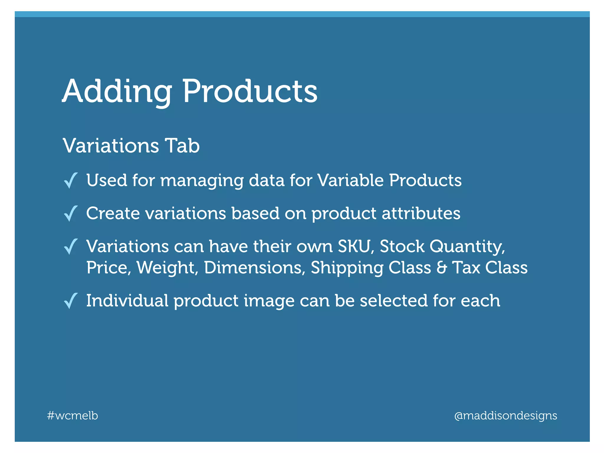 #wcmelb @maddisondesigns
Variations Tab
✓ Used for managing data for Variable Products
✓ Create variations based on product attributes
✓ Variations can have their own SKU, Stock Quantity,
Price, Weight, Dimensions, Shipping Class & Tax Class
✓ Individual product image can be selected for each
Adding Products
 
