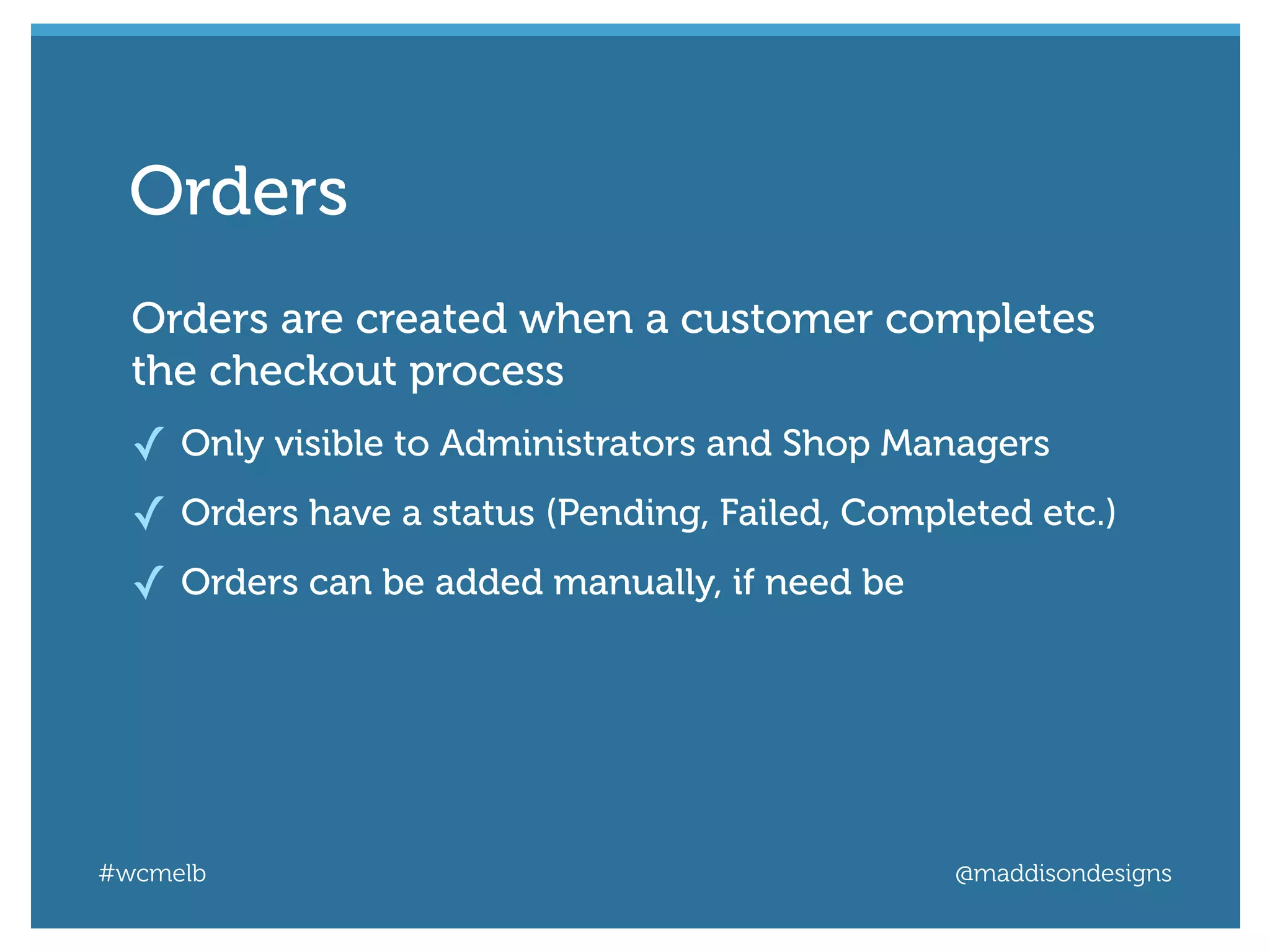 #wcmelb @maddisondesigns
Orders are created when a customer completes
the checkout process
✓ Only visible to Administrators and Shop Managers
✓ Orders have a status (Pending, Failed, Completed etc.)
✓ Orders can be added manually, if need be
Orders
 