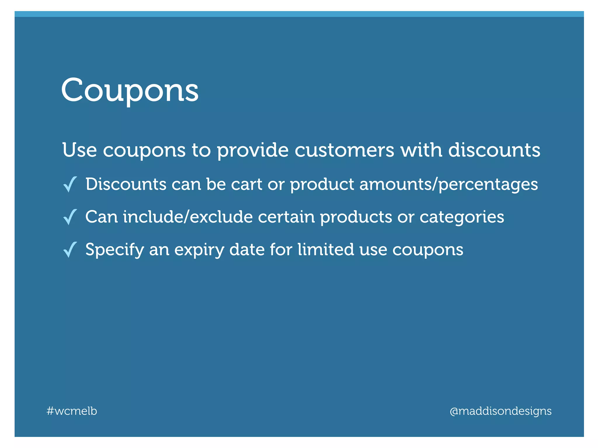 #wcmelb @maddisondesigns
Use coupons to provide customers with discounts
✓ Discounts can be cart or product amounts/percentages
✓ Can include/exclude certain products or categories
✓ Specify an expiry date for limited use coupons
Coupons
 