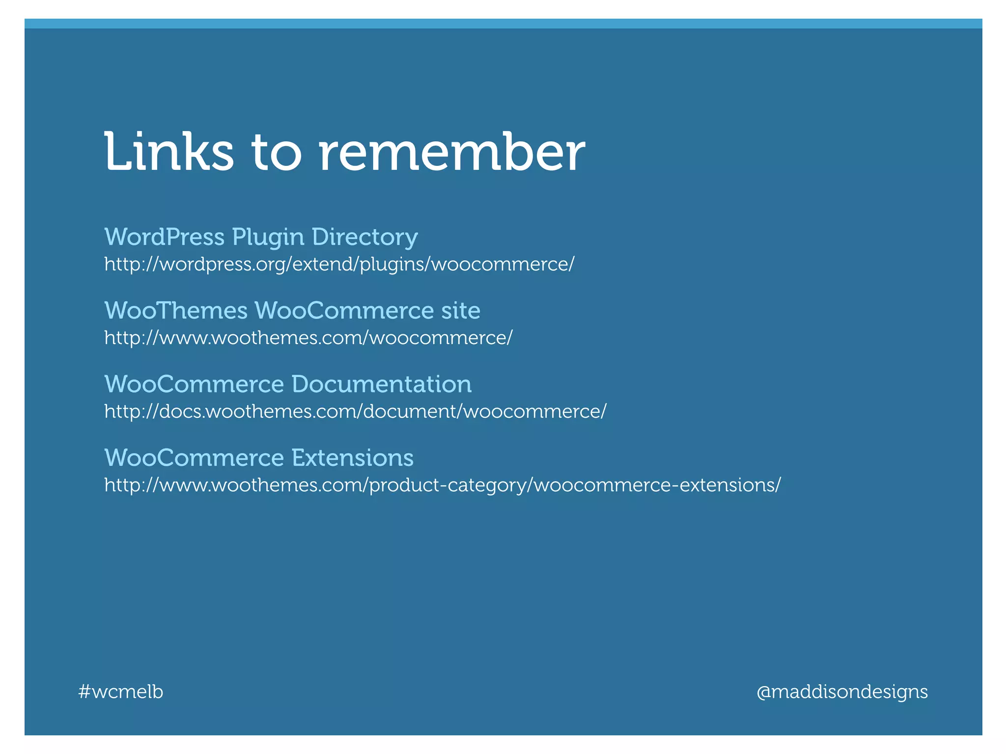 #wcmelb @maddisondesigns
WordPress Plugin Directory
http://wordpress.org/extend/plugins/woocommerce/
WooThemes WooCommerce site
http://www.woothemes.com/woocommerce/
WooCommerce Documentation
http://docs.woothemes.com/document/woocommerce/
WooCommerce Extensions
http://www.woothemes.com/product-category/woocommerce-extensions/
Links to remember
 