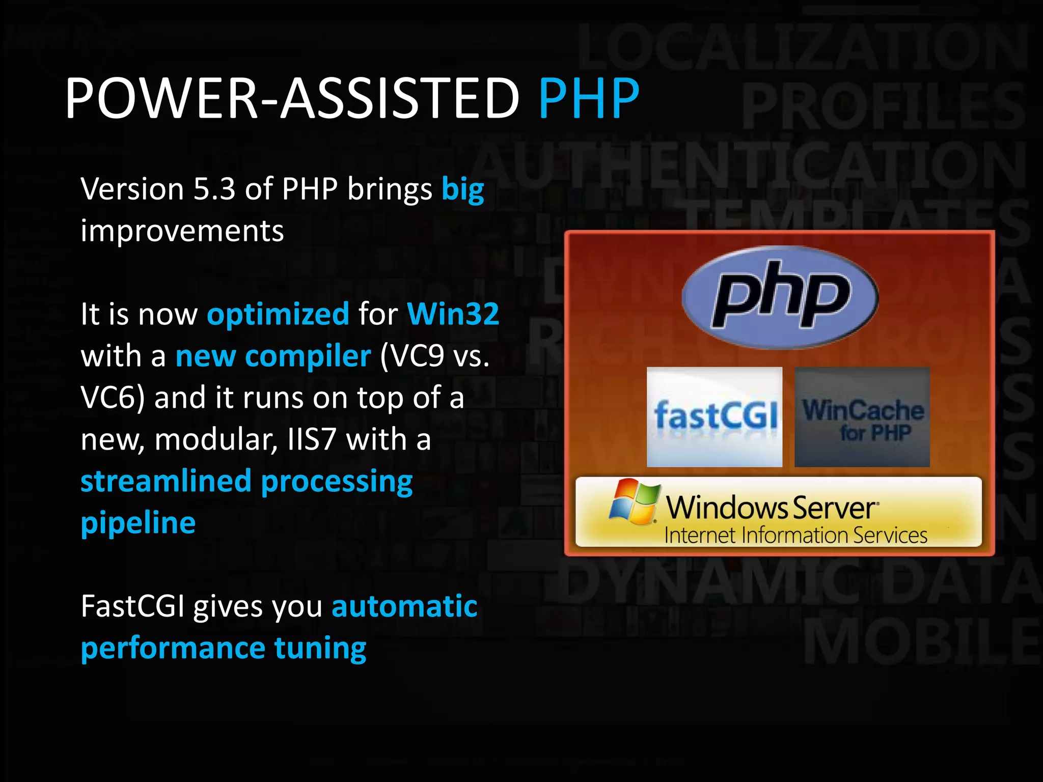 POWER-ASSISTED PHP
Version 5.3 of PHP brings big
improvements

It is now optimized for Win32
with a new compiler (VC9 vs.
VC6) and it runs on top of a
new, modular, IIS7 with a
streamlined processing
pipeline

FastCGI gives you automatic
performance tuning
 