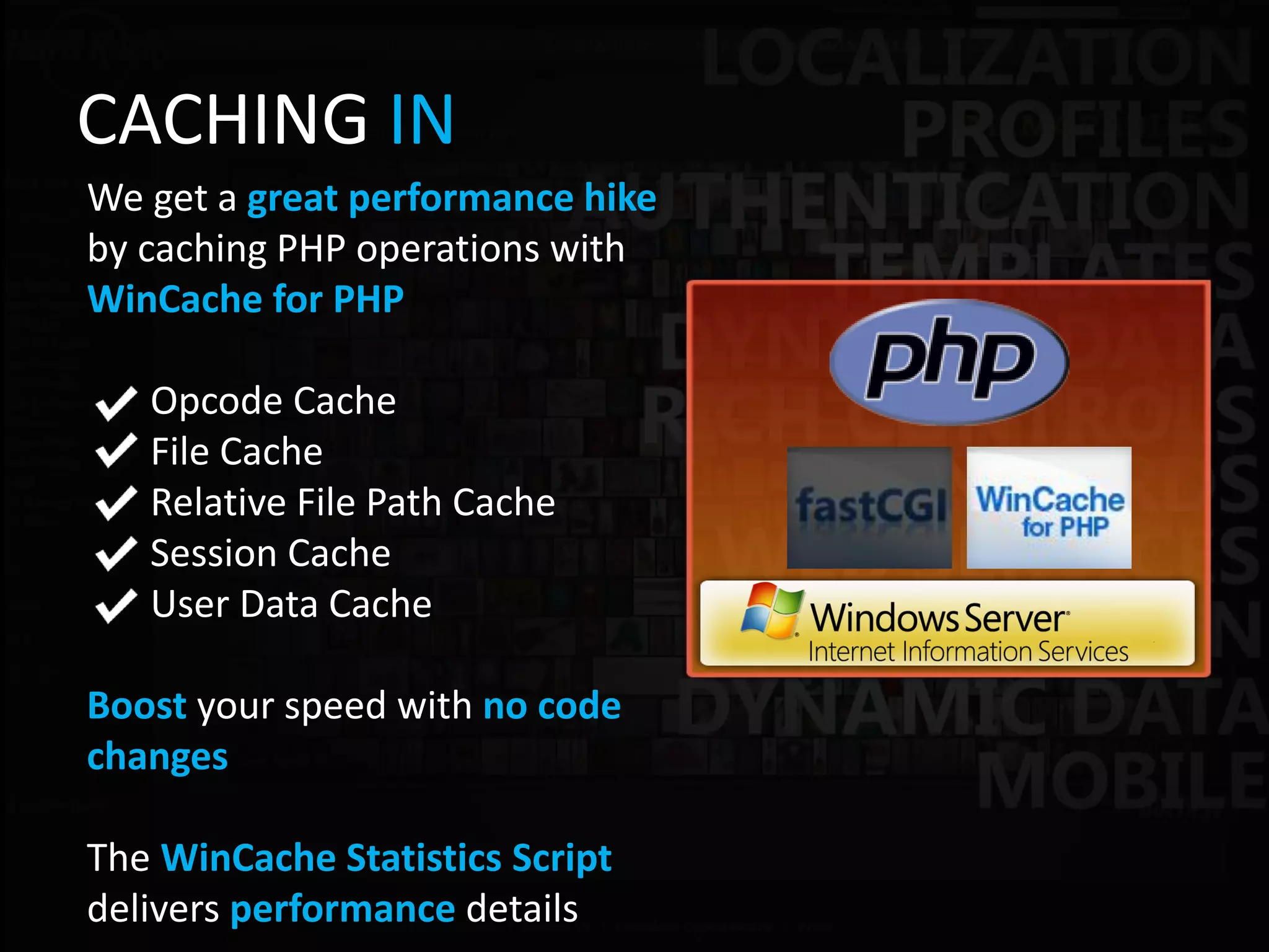 CACHING IN
We get a great performance hike
by caching PHP operations with
WinCache for PHP

   Opcode Cache
   File Cache
   Relative File Path Cache
   Session Cache
   User Data Cache

Boost your speed with no code
changes

The WinCache Statistics Script
delivers performance details
 