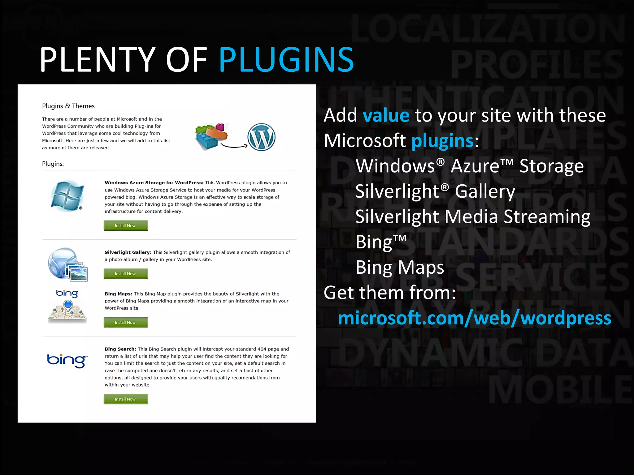PLENTY OF PLUGINS
               Add value to your site with these
               Microsoft plugins:
                  Windows® Azure™ Storage
                  Silverlight® Gallery
                  Silverlight Media Streaming
                  Bing™
                  Bing Maps
               Get them from:
                microsoft.com/web/wordpress
 