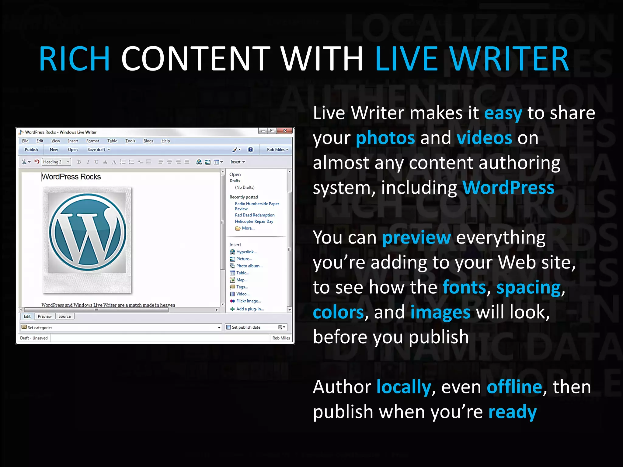 RICH CONTENT WITH LIVE WRITER
              Live Writer makes it easy to share
              your photos and videos on
              almost any content authoring
              system, including WordPress

              You can preview everything
              you’re adding to your Web site,
              to see how the fonts, spacing,
              colors, and images will look,
              before you publish

              Author locally, even offline, then
              publish when you’re ready
 