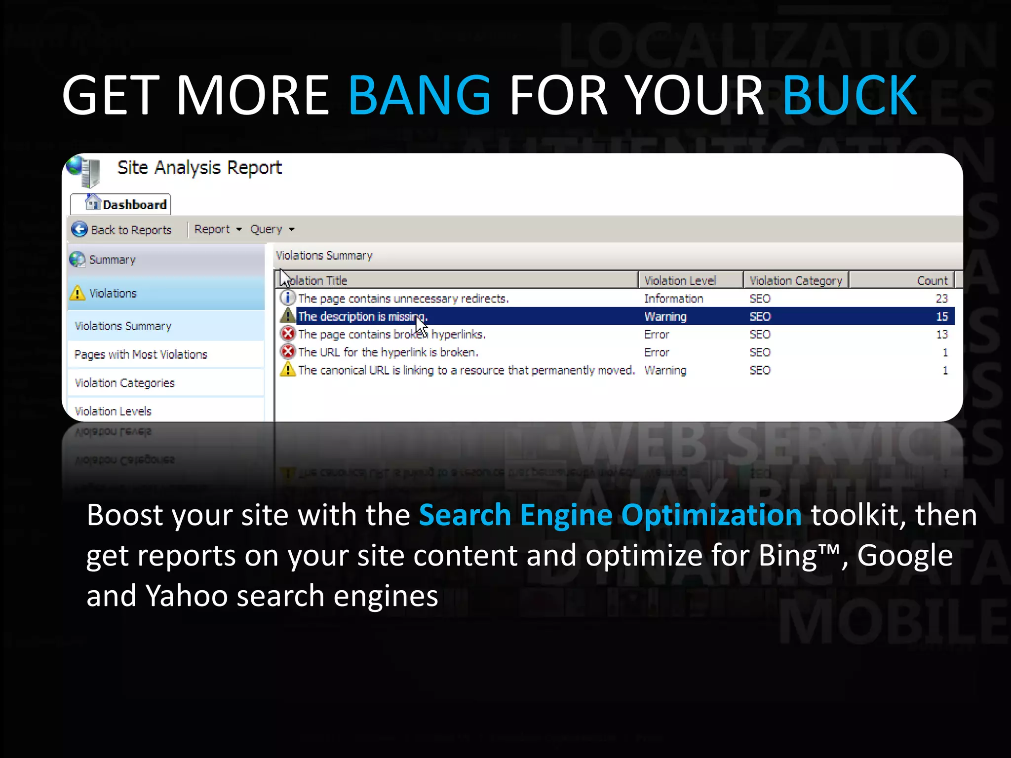 GET MORE BANG FOR YOUR BUCK




Boost your site with the Search Engine Optimization toolkit, then
get reports on your site content and optimize for Bing™, Google
and Yahoo search engines
 