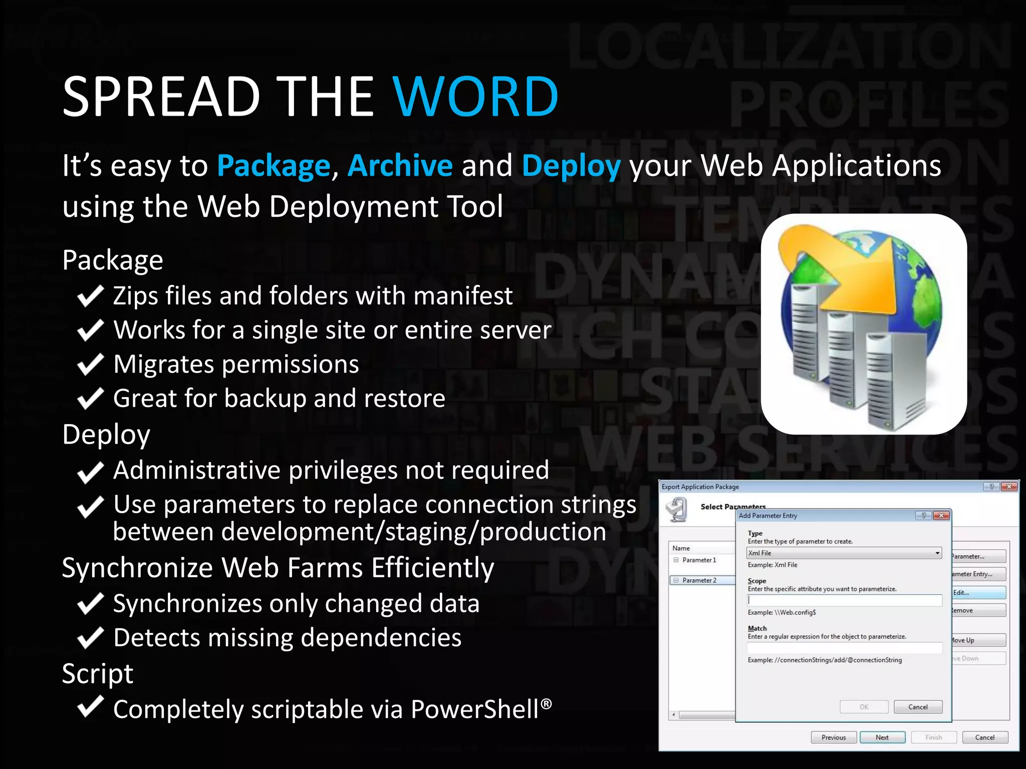 SPREAD THE WORD
It’s easy to Package, Archive and Deploy your Web Applications
using the Web Deployment Tool
Package
    Zips files and folders with manifest
    Works for a single site or entire server
    Migrates permissions
    Great for backup and restore
Deploy
    Administrative privileges not required
    Use parameters to replace connection strings
    between development/staging/production
Synchronize Web Farms Efficiently
    Synchronizes only changed data
    Detects missing dependencies
Script
    Completely scriptable via PowerShell®
 