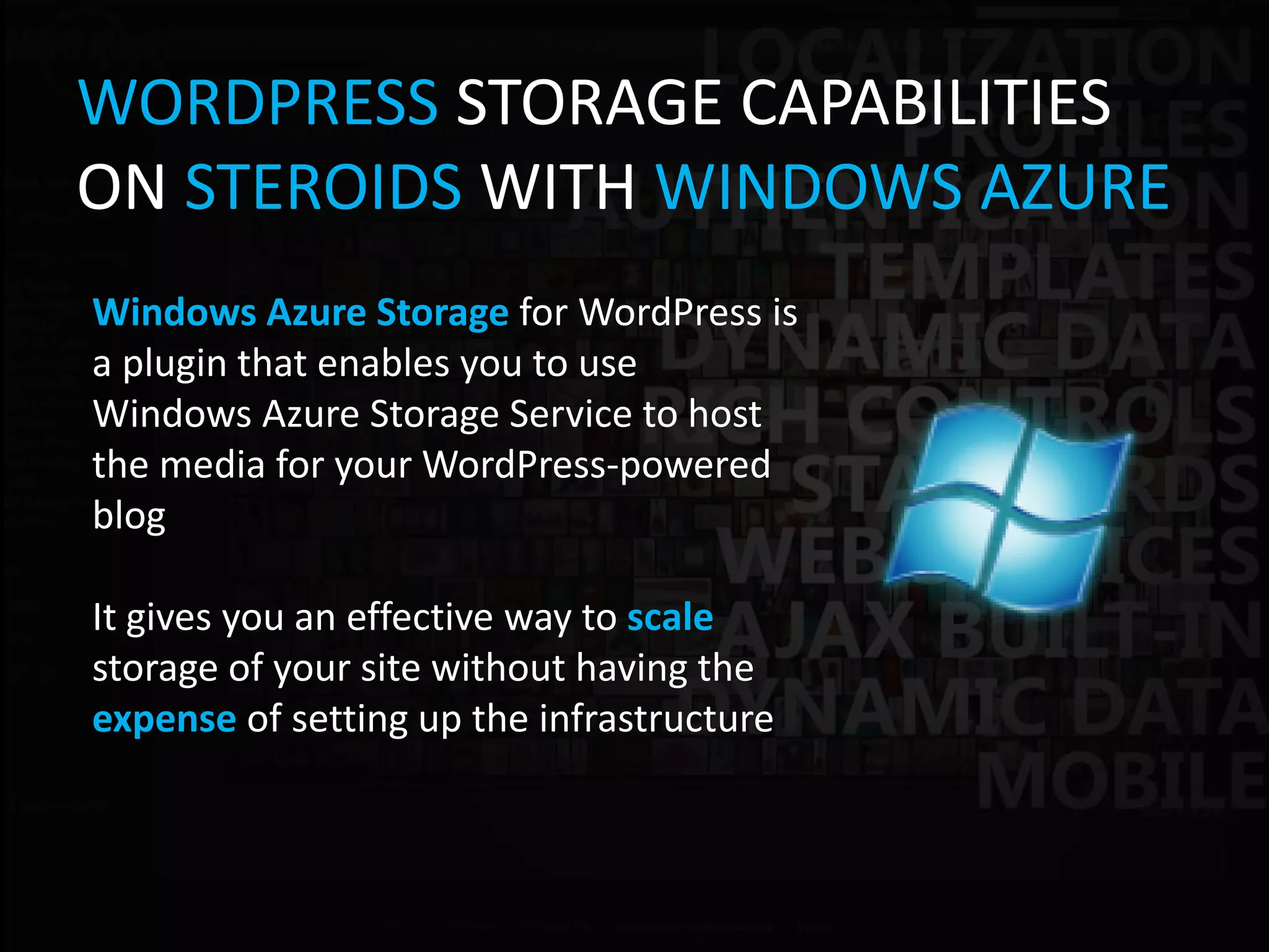 WORDPRESS STORAGE CAPABILITIES
ON STEROIDS WITH WINDOWS AZURE
Windows Azure Storage for WordPress is
a plugin that enables you to use
Windows Azure Storage Service to host
the media for your WordPress-powered
blog

It gives you an effective way to scale
storage of your site without having the
expense of setting up the infrastructure
 