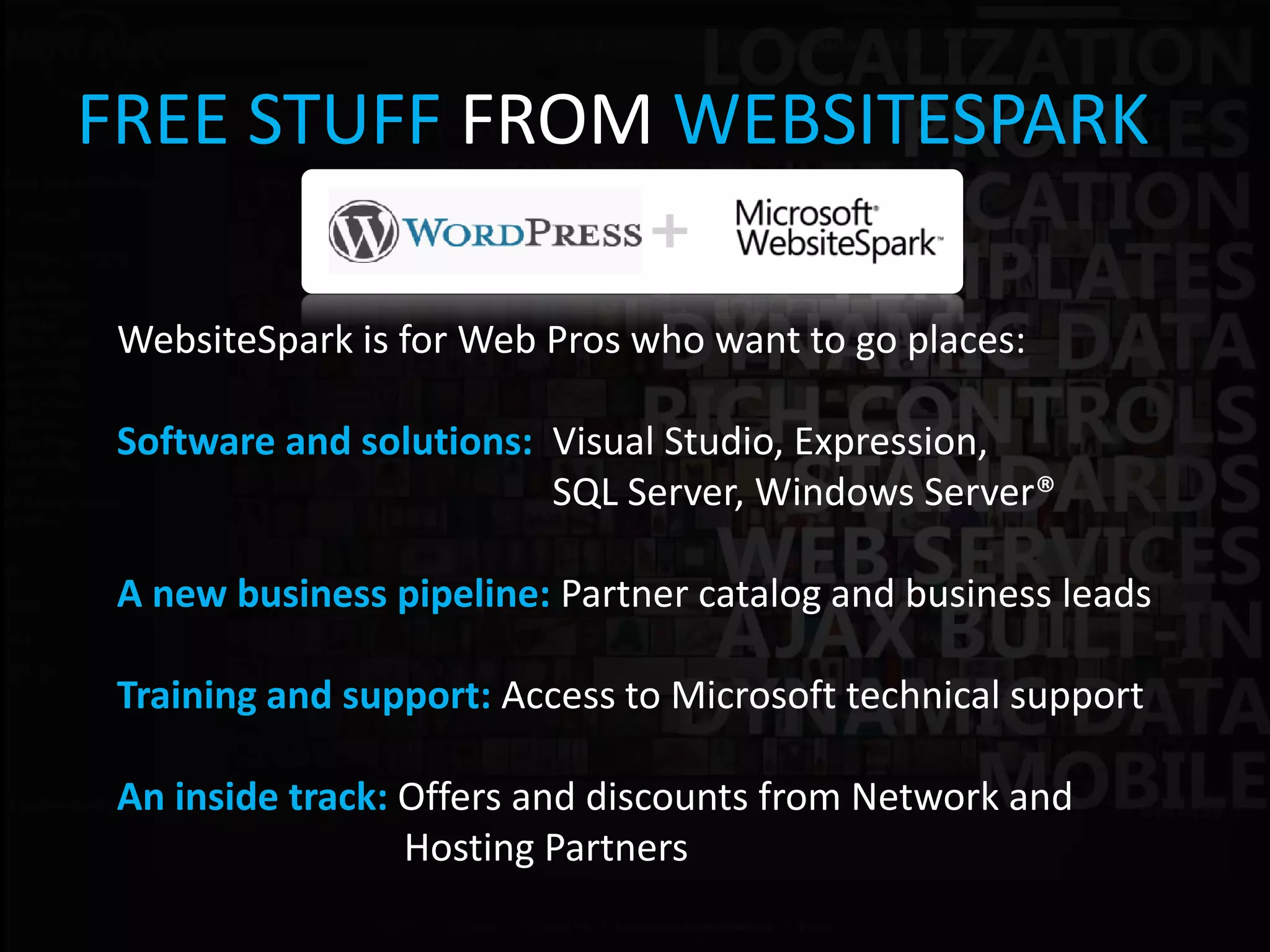 FREE STUFF FROM WEBSITESPARK

 WebsiteSpark is for Web Pros who want to go places:

 Software and solutions: Visual Studio, Expression,
                         SQL Server, Windows Server®

 A new business pipeline: Partner catalog and business leads

 Training and support: Access to Microsoft technical support

 An inside track: Offers and discounts from Network and
                  Hosting Partners
 