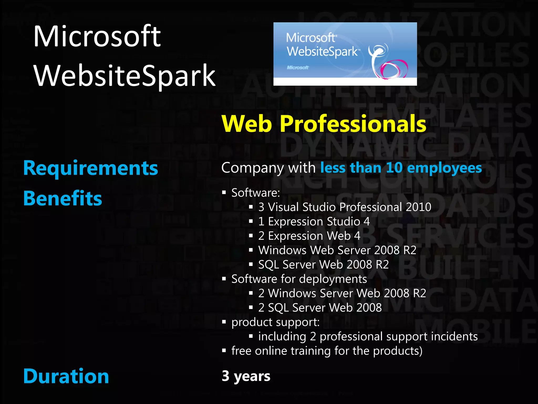 Microsoft
WebsiteSpark
               Web Professionals
Requirements   Company with less than 10 employees

Benefits        Software:
                     3 Visual Studio Professional 2010
                     1 Expression Studio 4
                     2 Expression Web 4
                     Windows Web Server 2008 R2
                     SQL Server Web 2008 R2
                Software for deployments
                     2 Windows Server Web 2008 R2
                     2 SQL Server Web 2008
                product support:
                     including 2 professional support incidents
                free online training for the products)

Duration       3 years
 