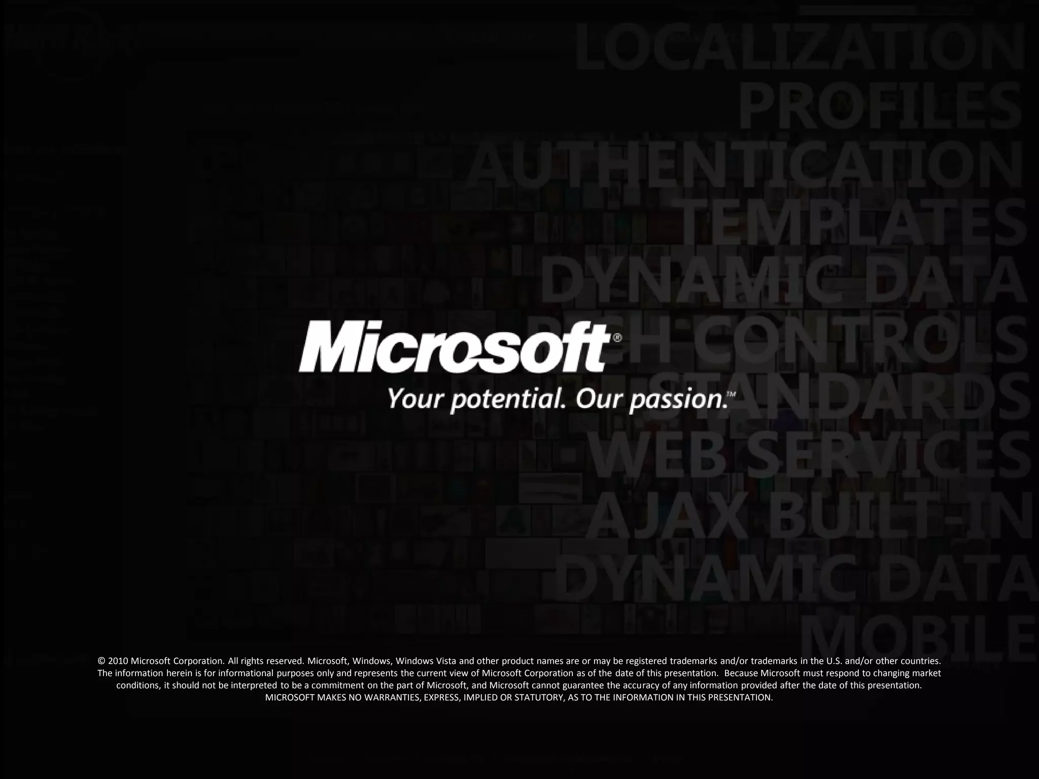 © 2010 Microsoft Corporation. All rights reserved. Microsoft, Windows, Windows Vista and other product names are or may be registered trademarks and/or trademarks in the U.S. and/or other countries.
The information herein is for informational purposes only and represents the current view of Microsoft Corporation as of the date of this presentation. Because Microsoft must respond to changing market
     conditions, it should not be interpreted to be a commitment on the part of Microsoft, and Microsoft cannot guarantee the accuracy of any information provided after the date of this presentation.
                                          MICROSOFT MAKES NO WARRANTIES, EXPRESS, IMPLIED OR STATUTORY, AS TO THE INFORMATION IN THIS PRESENTATION.
 