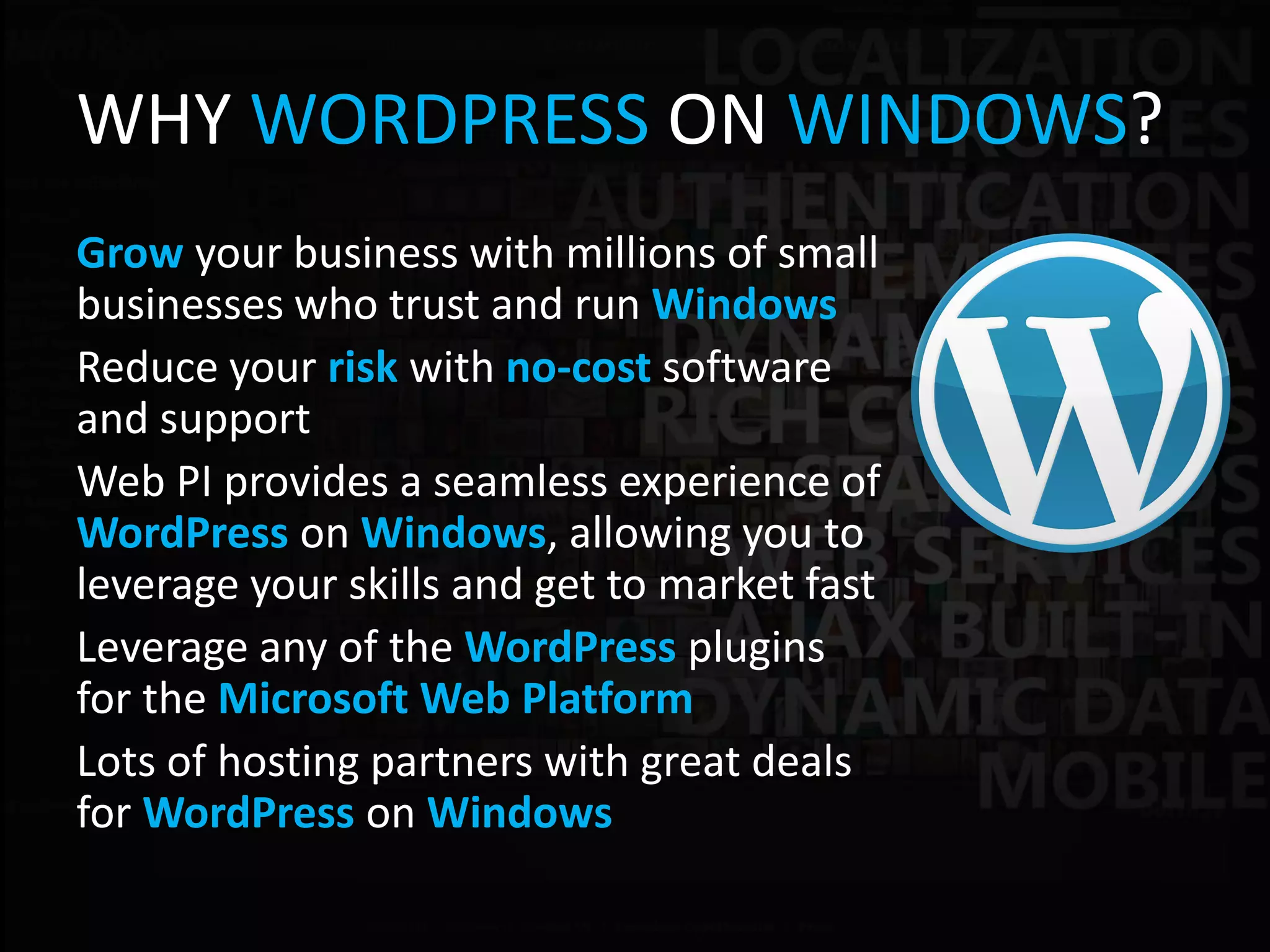 WHY WORDPRESS ON WINDOWS?
Grow your business with millions of small
businesses who trust and run Windows
Reduce your risk with no-cost software
and support
Web PI provides a seamless experience of
WordPress on Windows, allowing you to
leverage your skills and get to market fast
Leverage any of the WordPress plugins
for the Microsoft Web Platform
Lots of hosting partners with great deals
for WordPress on Windows
 