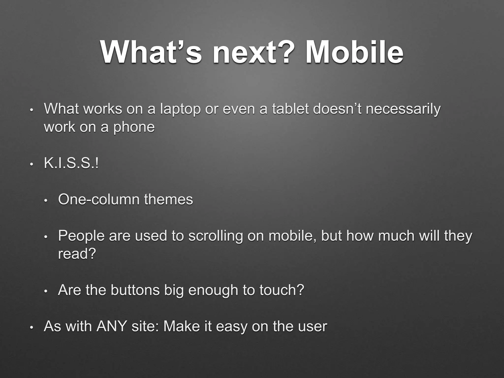 What’s next? Mobile
• What works on a laptop or even a tablet doesn’t necessarily
work on a phone
• K.I.S.S.!
• One-column themes
• People are used to scrolling on mobile, but how much will they
read?
• Are the buttons big enough to touch?
• As with ANY site: Make it easy on the user
 