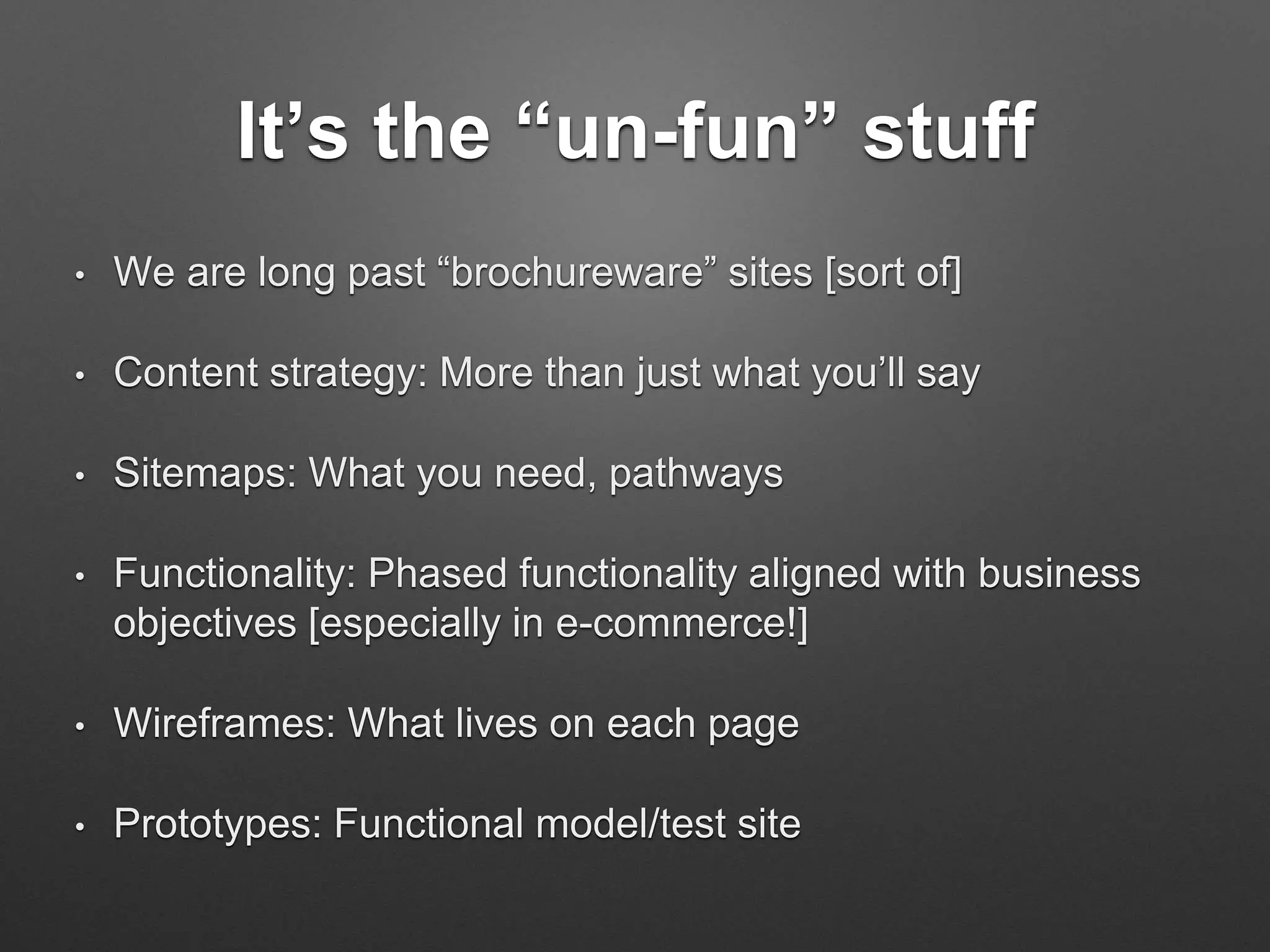 It’s the “un-fun” stuff
• We are long past “brochureware” sites [sort of]
• Content strategy: More than just what you’ll say
• Sitemaps: What you need, pathways
• Functionality: Phased functionality aligned with business
objectives [especially in e-commerce!]
• Wireframes: What lives on each page
• Prototypes: Functional model/test site
 