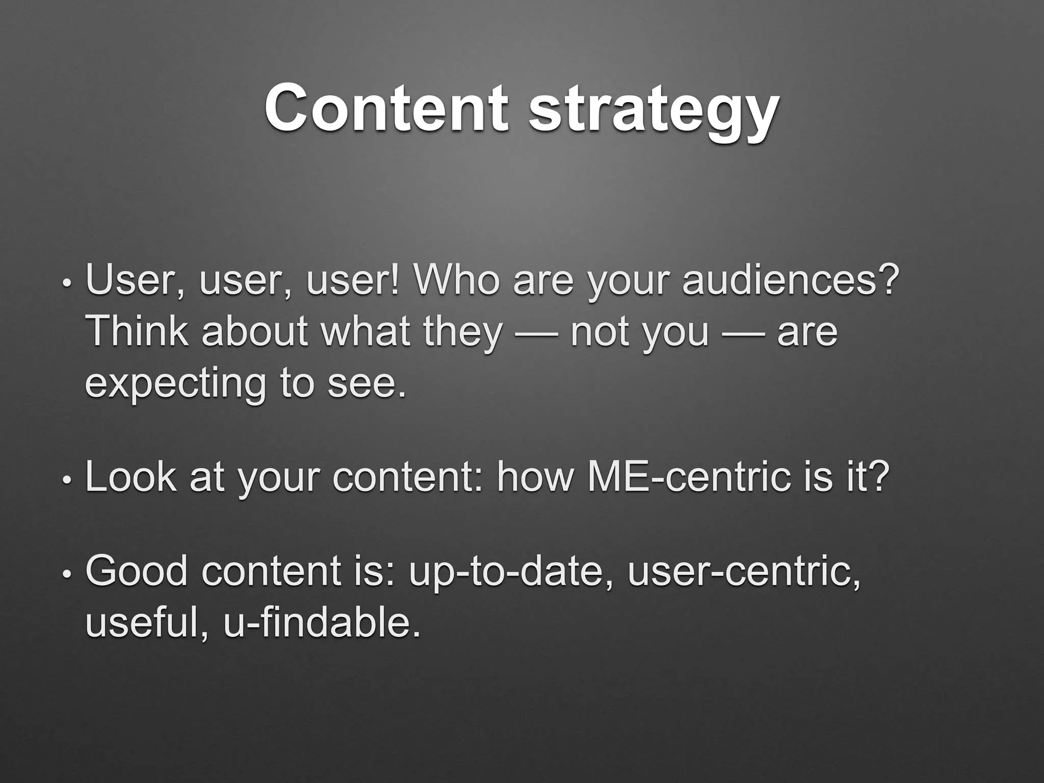 Content strategy
• User, user, user! Who are your audiences?
Think about what they — not you — are
expecting to see.
• Look at your content: how ME-centric is it?
• Good content is: up-to-date, user-centric,
useful, u-findable.
 