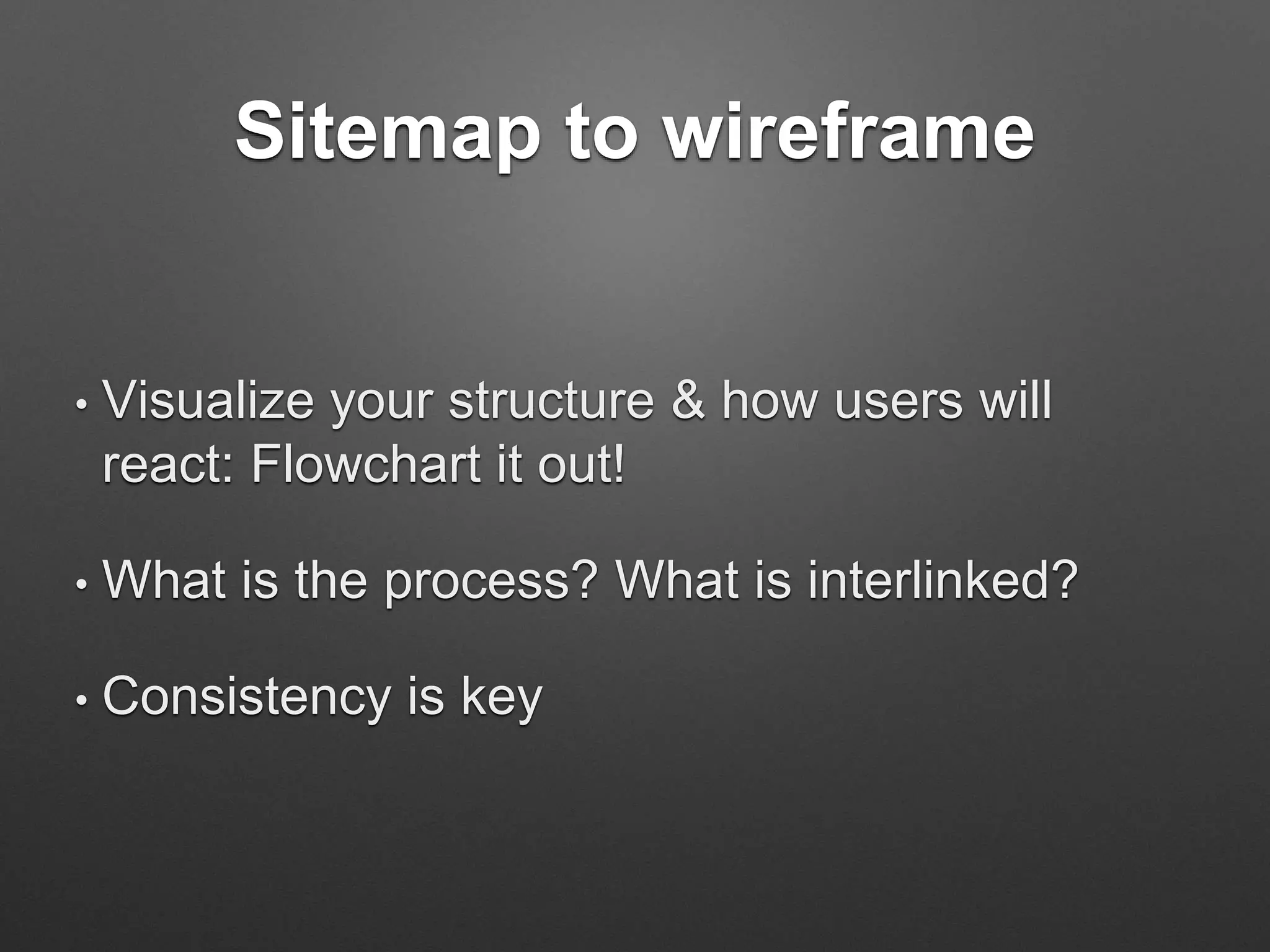 Sitemap to wireframe
• Visualize your structure & how users will
react: Flowchart it out!
• What is the process? What is interlinked?
• Consistency is key
 