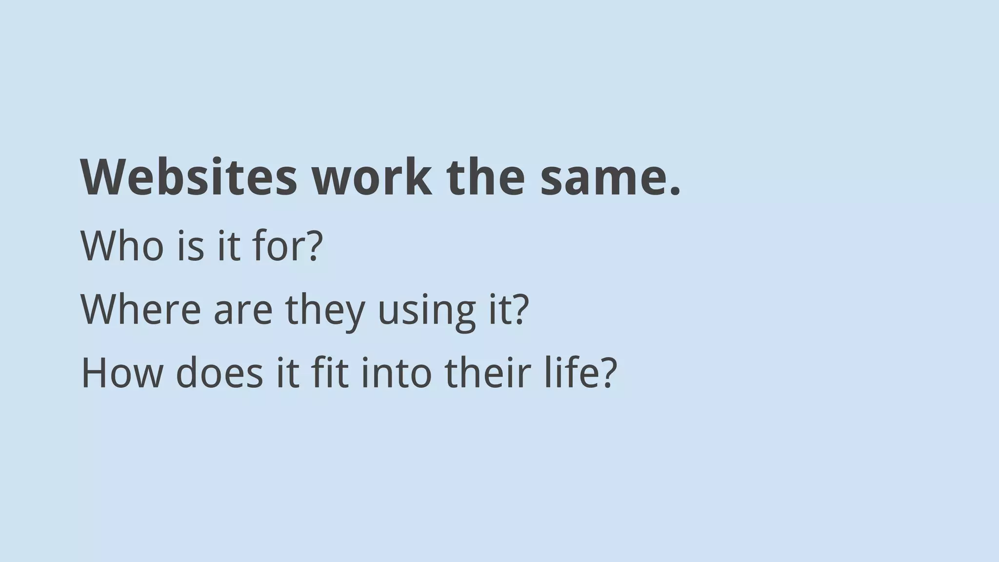 Websites work the same.
Who is it for?
Where are they using it?
How does it fit into their life?
 