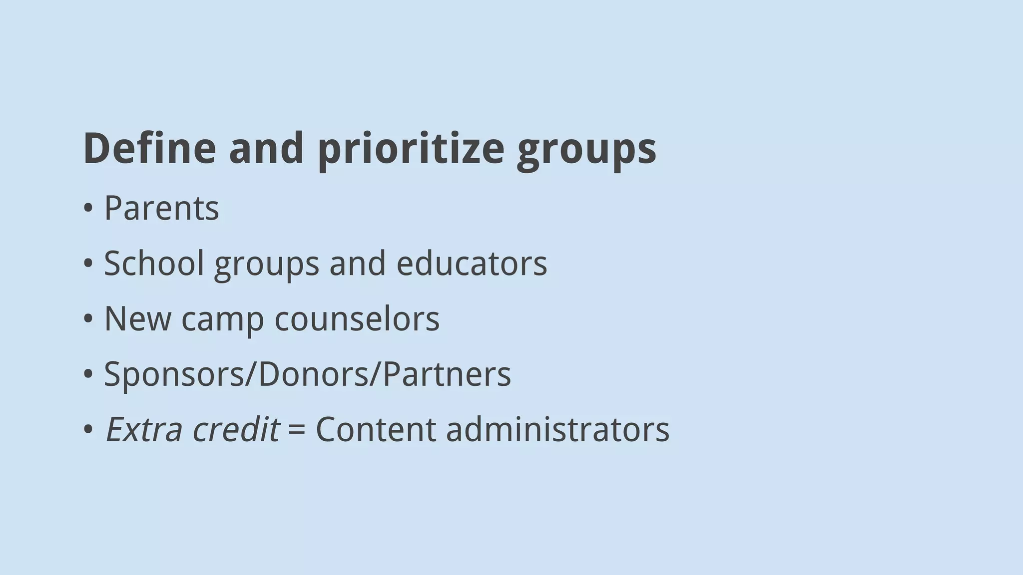 Take one group and document “why”
New Camp Parents
• Want child to learn during summer (motivation)
• Heard about camp from a friend (entrance)
• Find site via Google (entrance)
• May have a budget (anxiety)
 