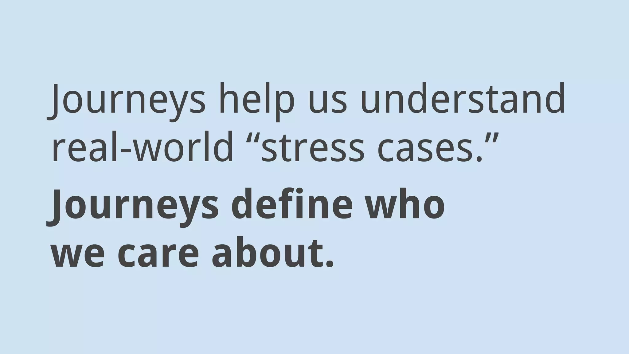Think of journeys for users who
• Have accessibility issues
• Are sad
• Are in a life crisis
• Are hurried
 