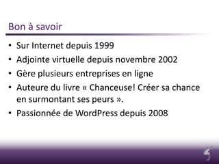Bon à savoir
• Sur Internet depuis 1999
• Adjointe virtuelle depuis novembre 2002
• Gère plusieurs entreprises en ligne
• Auteure du livre « Chanceuse! Créer sa chance
en surmontant ses peurs ».
• Passionnée de WordPress depuis 2008
 