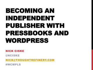 BECOMING AN
INDEPENDENT
PUBLISHER WITH
PRESSBOOKS AND
WORDPRESS
NICK CISKE
@NCISKE
NICK@THOUGHTREFINERY.COM
#WCMPLS
 