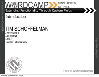 Tweet about this session #WordCampMSP!!!




                                           Extending Functionality Through Custom Fields

                                           Introduction


                                           TIM SCHOFFELMAN
                                           - DEVELOPER
                                           -- CURRENT
                                           -- PAST




                                                                                                                      www.WordCampMSP.org
                                           - SCHOFFELMAN.COM




                                                                                  Follow Tim Schoffelman @SilentGap

Monday, November 15, 2010
 