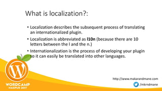 What is localization?:
• Localization describes the subsequent process of translating
an internationalized plugin.
• Localization is abbreviated as l10n (because there are 10
letters between the l and the n.)
• Internationalization is the process of developing your plugin
so it can easily be translated into other languages.
http://www.makarandmane.com
/mkrndmane
 